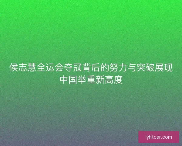 侯志慧全运会夺冠背后的努力与突破展现中国举重新高度