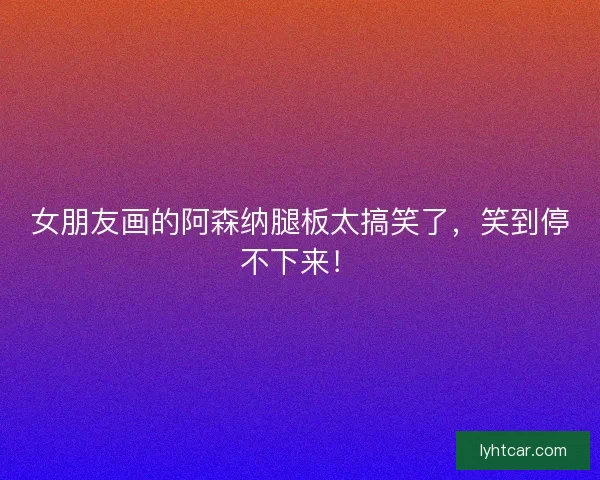 女朋友画的阿森纳腿板太搞笑了，笑到停不下来！