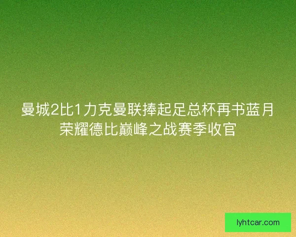 曼城2比1力克曼联捧起足总杯再书蓝月荣耀德比巅峰之战赛季收官
