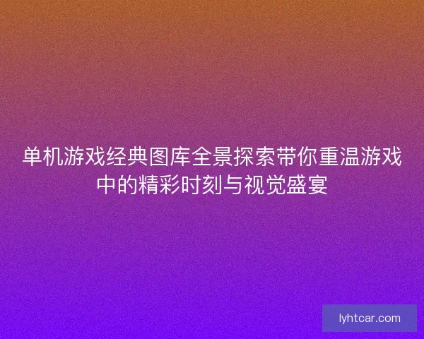 单机游戏经典图库全景探索带你重温游戏中的精彩时刻与视觉盛宴