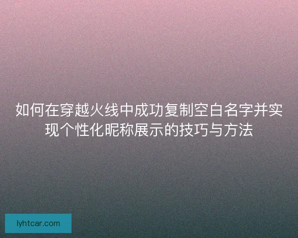 如何在穿越火线中成功复制空白名字并实现个性化昵称展示的技巧与方法