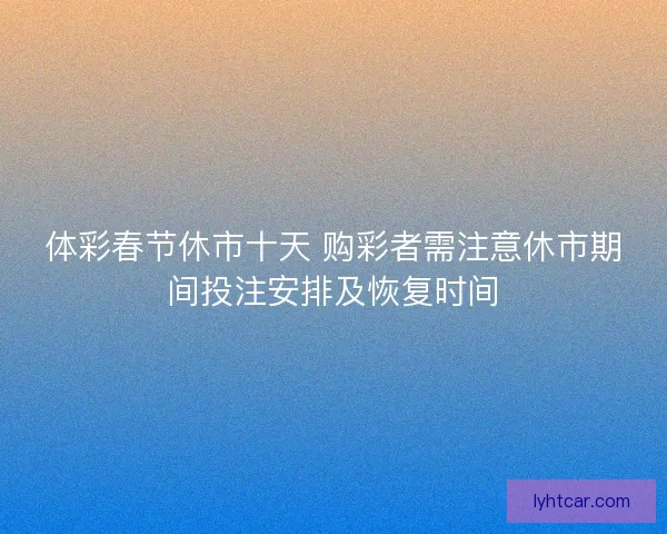 体彩春节休市十天 购彩者需注意休市期间投注安排及恢复时间