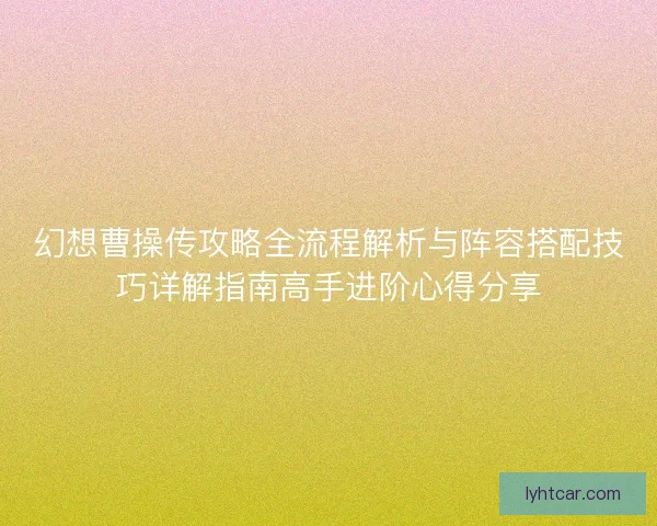 幻想曹操传攻略全流程解析与阵容搭配技巧详解指南高手进阶心得分享