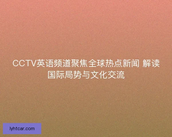CCTV英语频道聚焦全球热点新闻 解读国际局势与文化交流