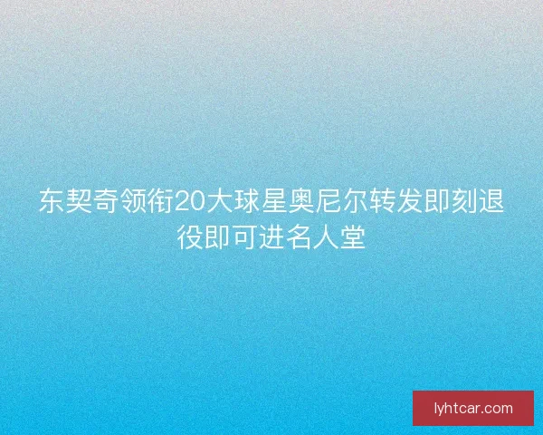 东契奇领衔20大球星奥尼尔转发即刻退役即可进名人堂