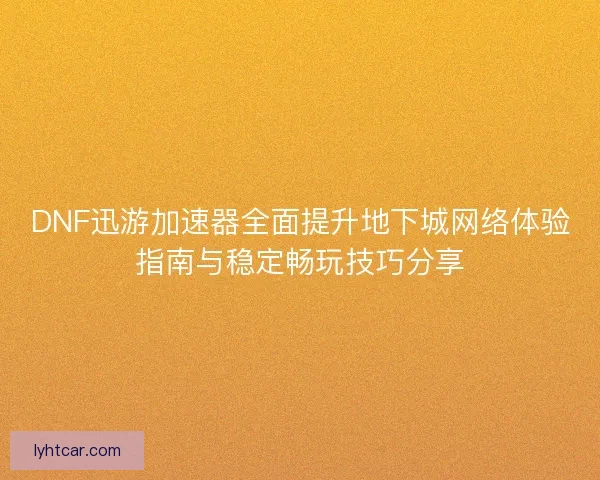 DNF迅游加速器全面提升地下城网络体验指南与稳定畅玩技巧分享