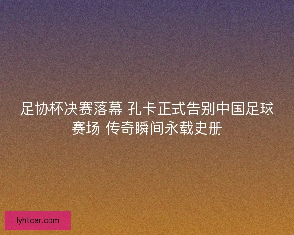 足协杯决赛落幕 孔卡正式告别中国足球赛场 传奇瞬间永载史册