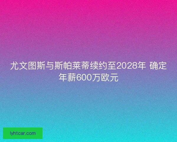 尤文图斯与斯帕莱蒂续约至2028年 确定年薪600万欧元