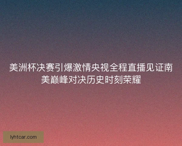 美洲杯决赛引爆激情央视全程直播见证南美巅峰对决历史时刻荣耀