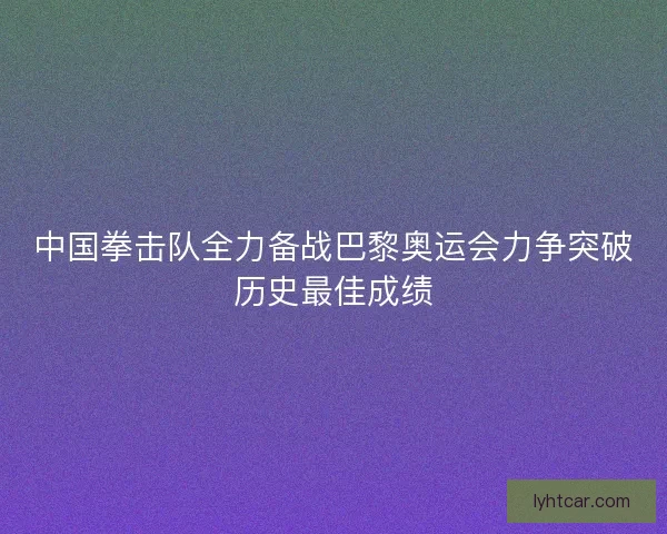 中国拳击队全力备战巴黎奥运会力争突破历史最佳成绩