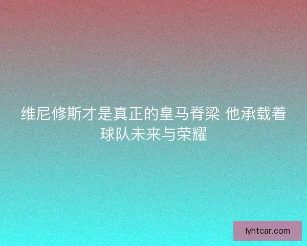 维尼修斯才是真正的皇马脊梁 他承载着球队未来与荣耀