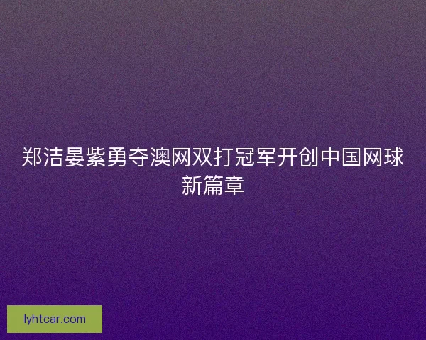 郑洁晏紫勇夺澳网双打冠军开创中国网球新篇章
