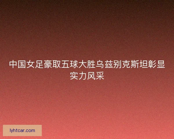 中国女足豪取五球大胜乌兹别克斯坦彰显实力风采