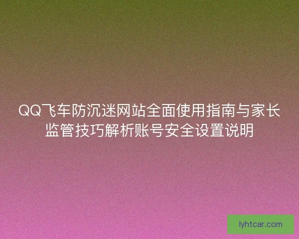 QQ飞车防沉迷网站全面使用指南与家长监管技巧解析账号安全设置说明