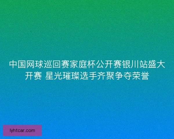 中国网球巡回赛家庭杯公开赛银川站盛大开赛 星光璀璨选手齐聚争夺荣誉