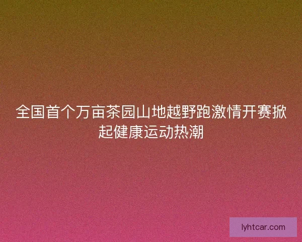 全国首个万亩茶园山地越野跑激情开赛掀起健康运动热潮