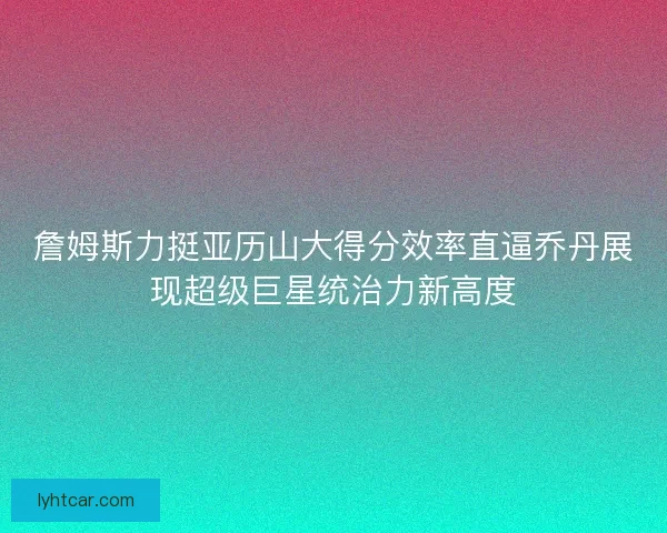 詹姆斯力挺亚历山大得分效率直逼乔丹展现超级巨星统治力新高度